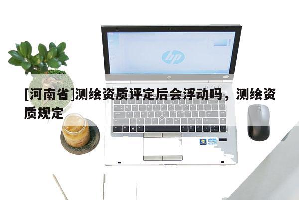 [河南省]測繪資質評定后會浮動嗎，測繪資質規(guī)定