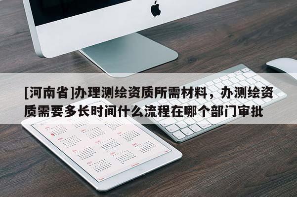 [河南省]辦理測繪資質(zhì)所需材料，辦測繪資質(zhì)需要多長時間什么流程在哪個部門審批