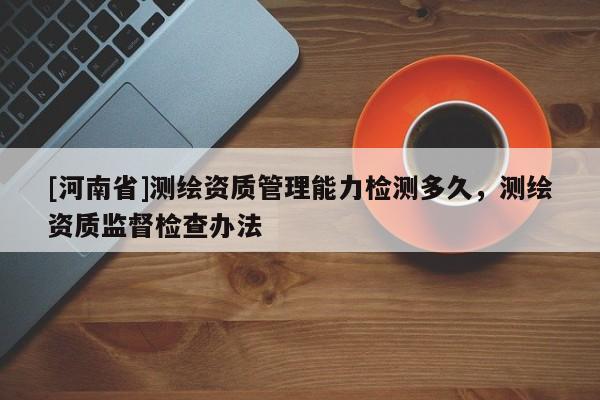[河南省]測繪資質管理能力檢測多久，測繪資質監(jiān)督檢查辦法