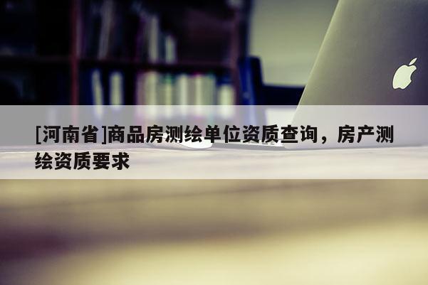 [河南省]商品房測繪單位資質(zhì)查詢，房產(chǎn)測繪資質(zhì)要求