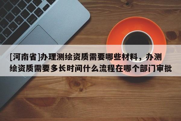 [河南省]辦理測繪資質需要哪些材料，辦測繪資質需要多長時間什么流程在哪個部門審批