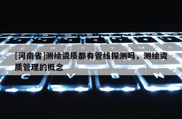 [河南省]測(cè)繪資質(zhì)都有管線探測(cè)嗎，測(cè)繪資質(zhì)管理的概念