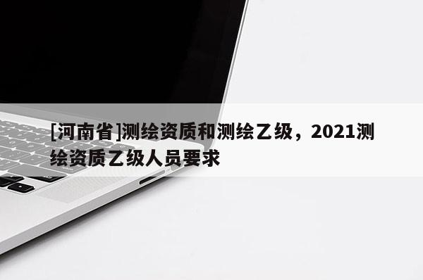 [河南省]測繪資質(zhì)和測繪乙級，2021測繪資質(zhì)乙級人員要求