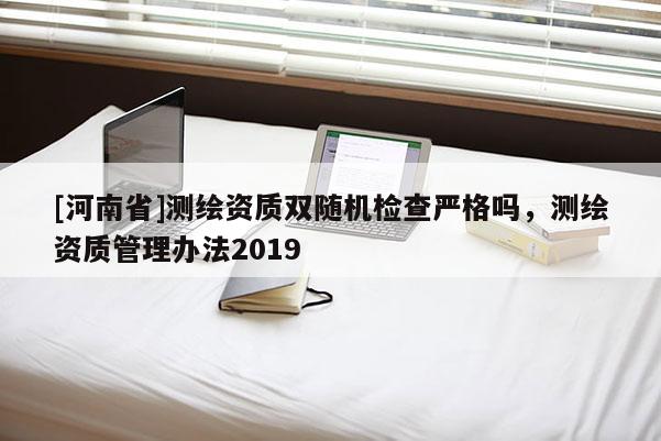 [河南省]測繪資質(zhì)雙隨機檢查嚴(yán)格嗎，測繪資質(zhì)管理辦法2019
