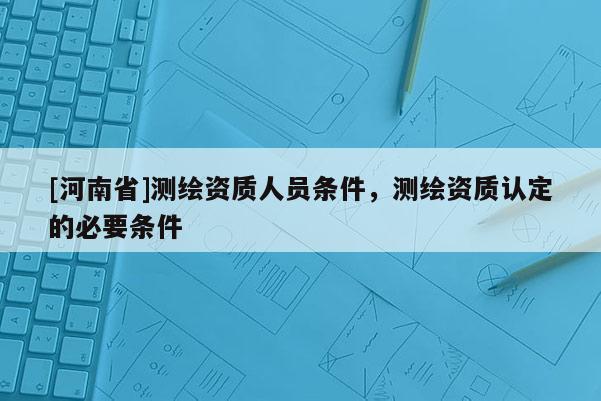 [河南省]測(cè)繪資質(zhì)人員條件，測(cè)繪資質(zhì)認(rèn)定的必要條件
