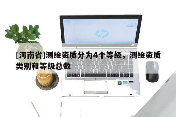 [河南省]測(cè)繪資質(zhì)分為4個(gè)等級(jí)，測(cè)繪資質(zhì)類別和等級(jí)總數(shù)