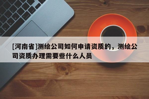 [河南省]測繪公司如何申請(qǐng)資質(zhì)的，測繪公司資質(zhì)辦理需要些什么人員