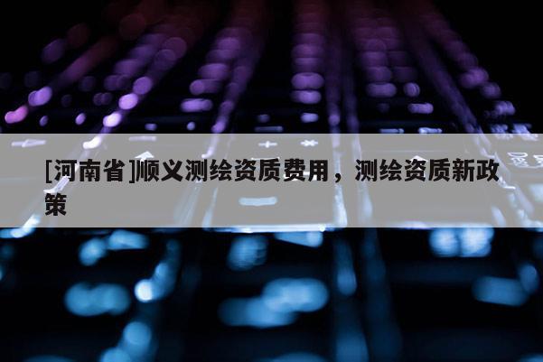 [河南省]順義測繪資質(zhì)費用，測繪資質(zhì)新政策