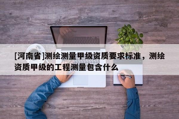 [河南省]測(cè)繪測(cè)量甲級(jí)資質(zhì)要求標(biāo)準(zhǔn)，測(cè)繪資質(zhì)甲級(jí)的工程測(cè)量包含什么