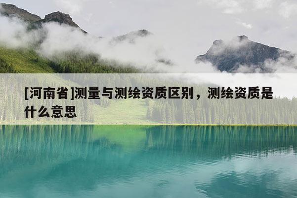 [河南省]測量與測繪資質(zhì)區(qū)別，測繪資質(zhì)是什么意思