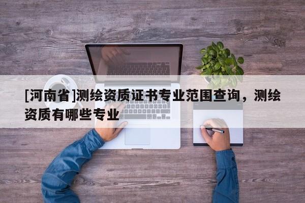 [河南省]測(cè)繪資質(zhì)證書專業(yè)范圍查詢，測(cè)繪資質(zhì)有哪些專業(yè)