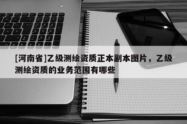 [河南省]乙級測繪資質(zhì)正本副本圖片，乙級測繪資質(zhì)的業(yè)務(wù)范圍有哪些