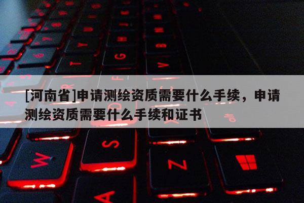 [河南省]申請測繪資質(zhì)需要什么手續(xù)，申請測繪資質(zhì)需要什么手續(xù)和證書
