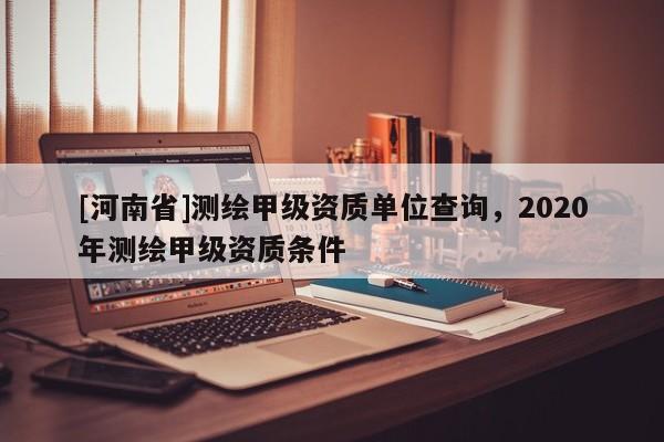 [河南省]測(cè)繪甲級(jí)資質(zhì)單位查詢，2020年測(cè)繪甲級(jí)資質(zhì)條件