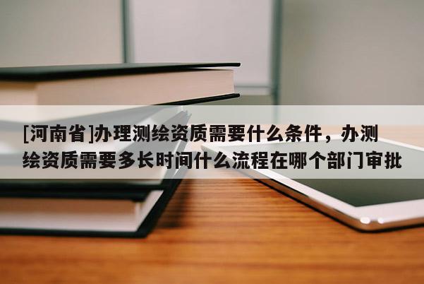 [河南省]辦理測(cè)繪資質(zhì)需要什么條件，辦測(cè)繪資質(zhì)需要多長(zhǎng)時(shí)間什么流程在哪個(gè)部門審批