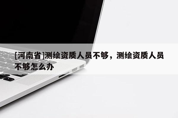 [河南省]測(cè)繪資質(zhì)人員不夠，測(cè)繪資質(zhì)人員不夠怎么辦