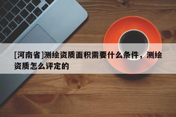 [河南省]測繪資質(zhì)面積需要什么條件，測繪資質(zhì)怎么評(píng)定的