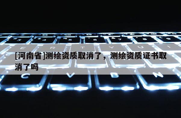 [河南省]測(cè)繪資質(zhì)取消了，測(cè)繪資質(zhì)證書取消了嗎