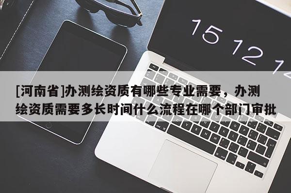 [河南省]辦測繪資質(zhì)有哪些專業(yè)需要，辦測繪資質(zhì)需要多長時(shí)間什么流程在哪個(gè)部門審批