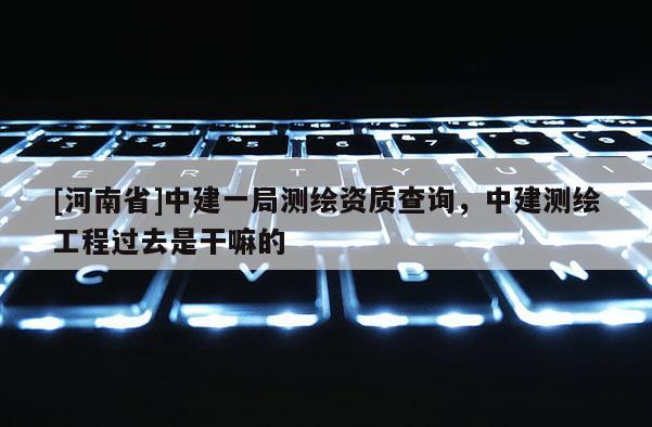 [河南省]中建一局測繪資質(zhì)查詢，中建測繪工程過去是干嘛的