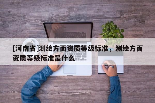[河南省]測繪方面資質(zhì)等級標(biāo)準(zhǔn)，測繪方面資質(zhì)等級標(biāo)準(zhǔn)是什么
