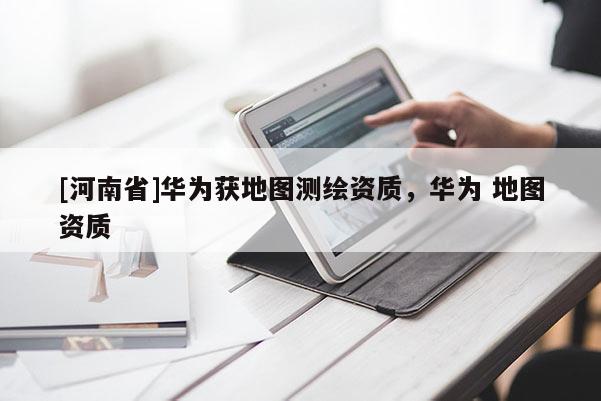 [河南省]華為獲地圖測(cè)繪資質(zhì)，華為 地圖資質(zhì)