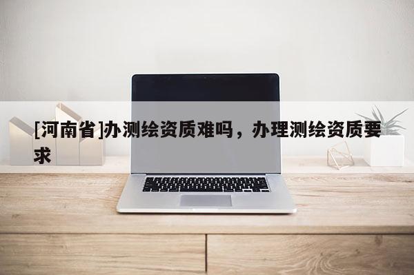 [河南省]辦測(cè)繪資質(zhì)難嗎，辦理測(cè)繪資質(zhì)要求