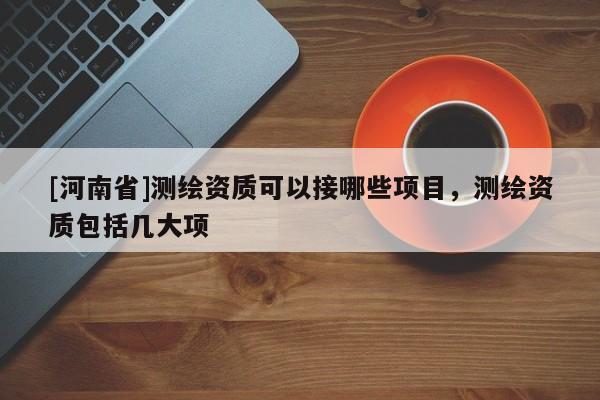 [河南省]測(cè)繪資質(zhì)可以接哪些項(xiàng)目，測(cè)繪資質(zhì)包括幾大項(xiàng)