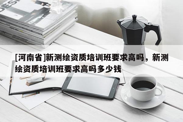 [河南省]新測(cè)繪資質(zhì)培訓(xùn)班要求高嗎，新測(cè)繪資質(zhì)培訓(xùn)班要求高嗎多少錢