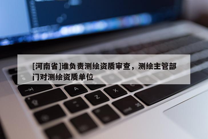 [河南省]誰負(fù)責(zé)測(cè)繪資質(zhì)審查，測(cè)繪主管部門對(duì)測(cè)繪資質(zhì)單位
