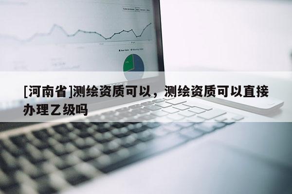 [河南省]測繪資質(zhì)可以，測繪資質(zhì)可以直接辦理乙級嗎