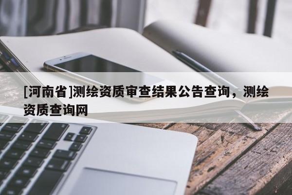 [河南省]測(cè)繪資質(zhì)審查結(jié)果公告查詢，測(cè)繪資質(zhì)查詢網(wǎng)