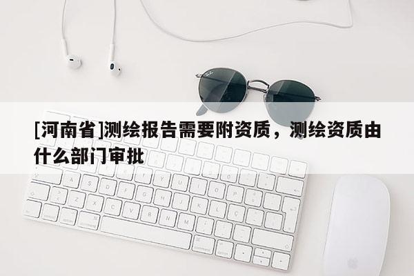[河南省]測繪報(bào)告需要附資質(zhì)，測繪資質(zhì)由什么部門審批