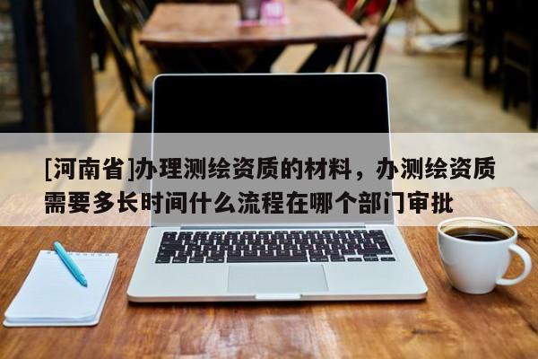 [河南省]辦理測繪資質(zhì)的材料，辦測繪資質(zhì)需要多長時間什么流程在哪個部門審批