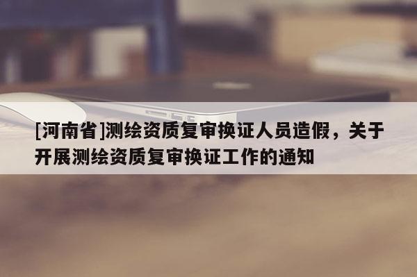 [河南省]測繪資質(zhì)復(fù)審換證人員造假，關(guān)于開展測繪資質(zhì)復(fù)審換證工作的通知