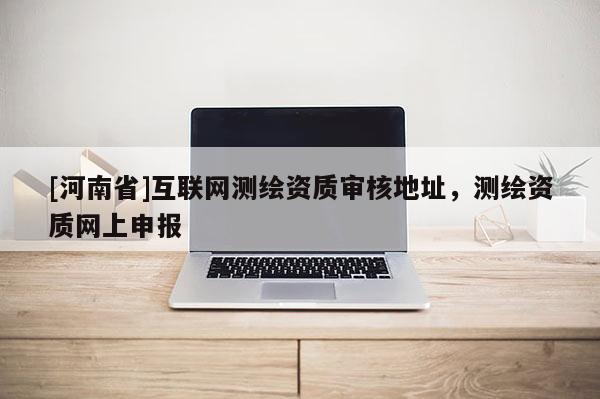 [河南省]互聯(lián)網(wǎng)測繪資質(zhì)審核地址，測繪資質(zhì)網(wǎng)上申報