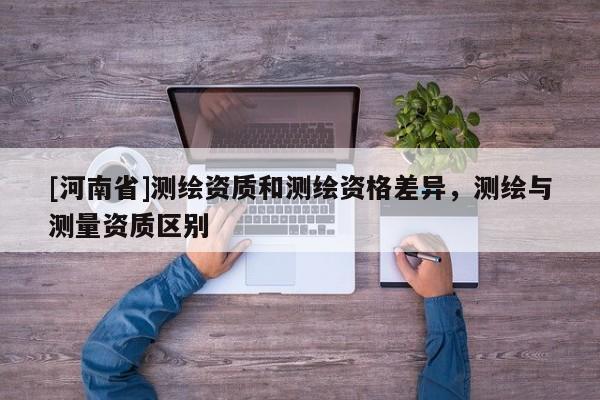 [河南省]測繪資質(zhì)和測繪資格差異，測繪與測量資質(zhì)區(qū)別