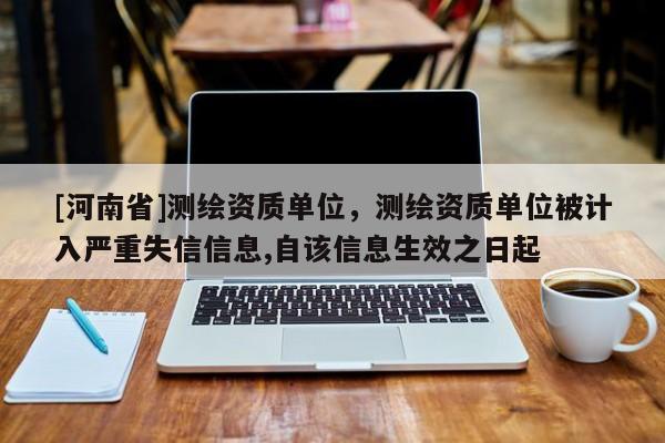 [河南省]測(cè)繪資質(zhì)單位，測(cè)繪資質(zhì)單位被計(jì)入嚴(yán)重失信信息,自該信息生效之日起