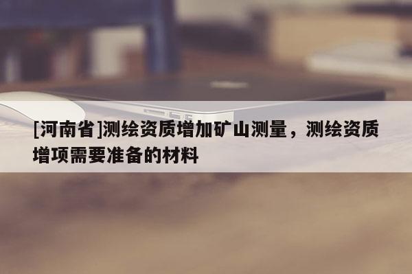 [河南省]測繪資質(zhì)增加礦山測量，測繪資質(zhì)增項需要準(zhǔn)備的材料