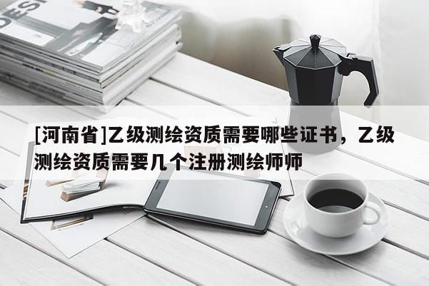 [河南省]乙級(jí)測(cè)繪資質(zhì)需要哪些證書，乙級(jí)測(cè)繪資質(zhì)需要幾個(gè)注冊(cè)測(cè)繪師師