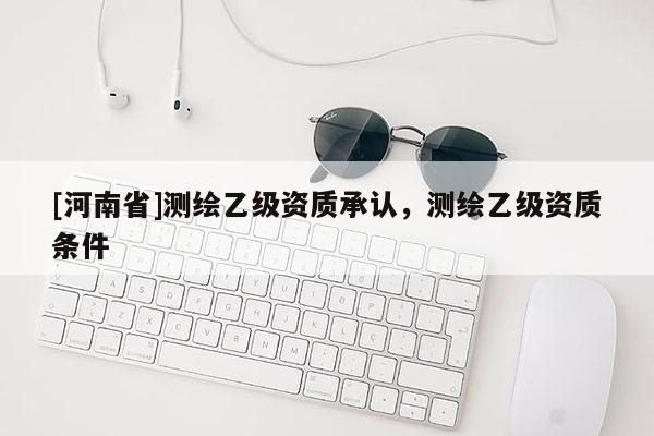 [河南省]測繪乙級資質(zhì)承認(rèn)，測繪乙級資質(zhì)條件
