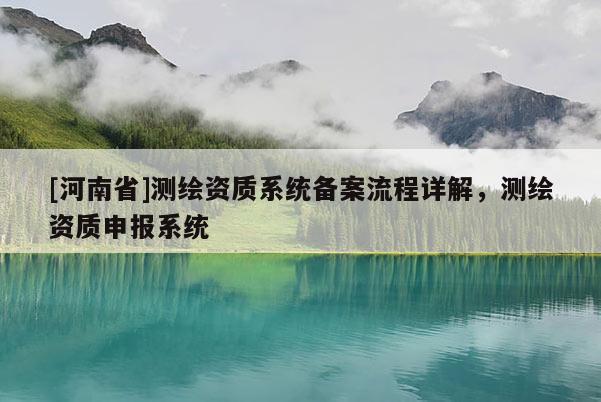 [河南省]測(cè)繪資質(zhì)系統(tǒng)備案流程詳解，測(cè)繪資質(zhì)申報(bào)系統(tǒng)