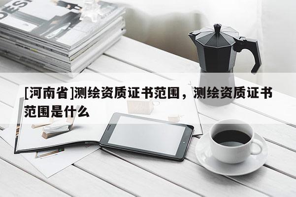 [河南省]測繪資質(zhì)證書范圍，測繪資質(zhì)證書范圍是什么