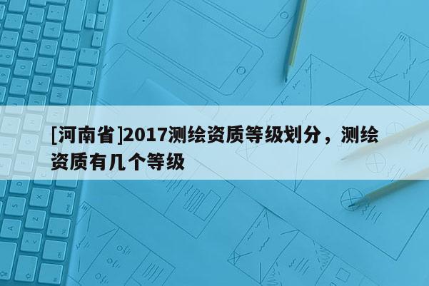 [河南省]2017測繪資質(zhì)等級劃分，測繪資質(zhì)有幾個等級