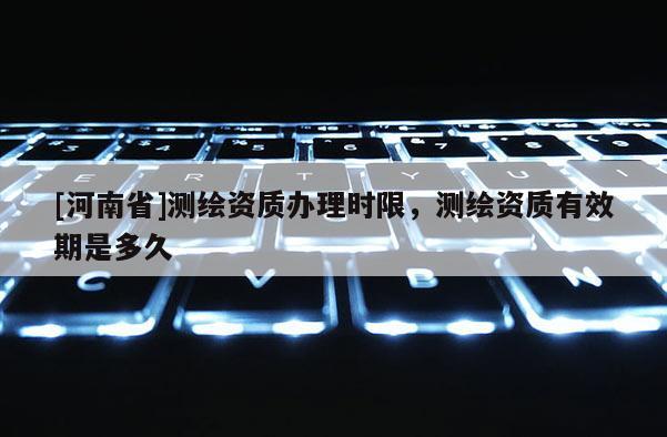 [河南省]測繪資質辦理時限，測繪資質有效期是多久