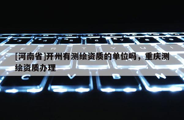 [河南省]開(kāi)州有測(cè)繪資質(zhì)的單位嗎，重慶測(cè)繪資質(zhì)辦理