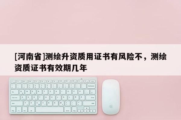 [河南省]測繪升資質(zhì)用證書有風險不，測繪資質(zhì)證書有效期幾年