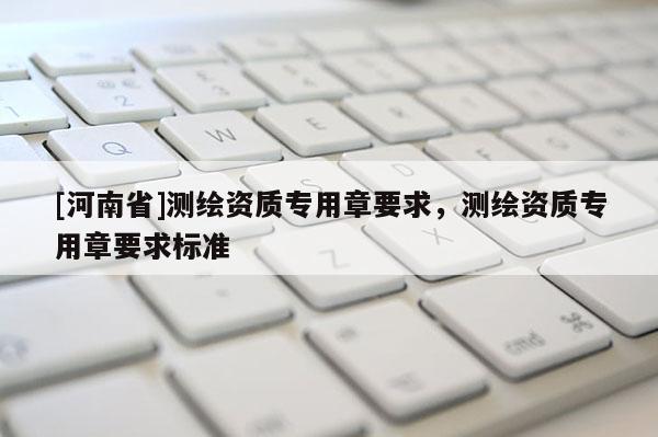[河南省]測繪資質(zhì)專用章要求，測繪資質(zhì)專用章要求標(biāo)準(zhǔn)