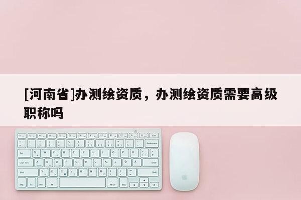 [河南省]辦測(cè)繪資質(zhì)，辦測(cè)繪資質(zhì)需要高級(jí)職稱嗎