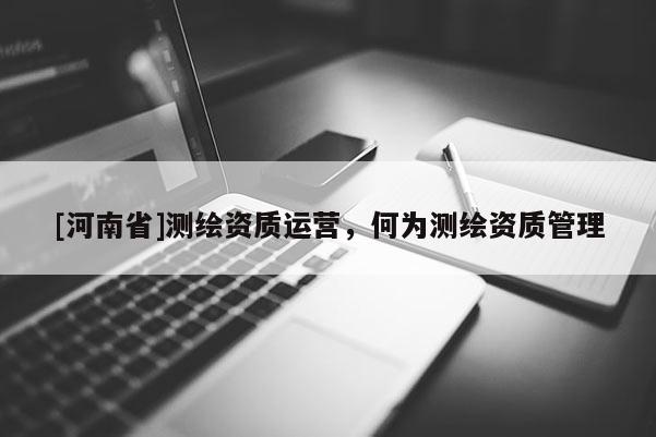 [河南省]測(cè)繪資質(zhì)運(yùn)營(yíng)，何為測(cè)繪資質(zhì)管理